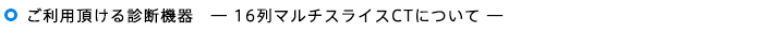 ご利用頂ける診断機器　16列マルチスライスCTについて